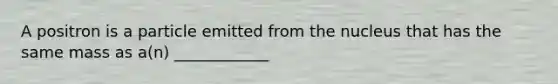 A positron is a particle emitted from the nucleus that has the same mass as a(n) ____________