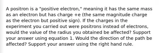 A positron is a "positive electron," meaning it has the same mass as an electron but has charge +e (the same magnitude charge as the electron but positive sign). If the charges in the experiment you carried out were positrons instead of electrons, would the value of the radius you obtained be affected? Support your answer using equation 1. Would the direction of the path be affected? Support your answer using the right hand rule.