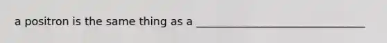 a positron is the same thing as a _______________________________