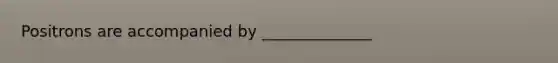 Positrons are accompanied by ______________