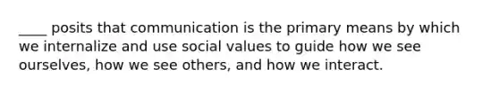 ____ posits that communication is the primary means by which we internalize and use social values to guide how we see ourselves, how we see others, and how we interact.