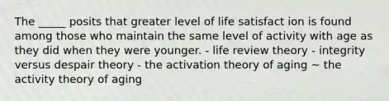 The _____ posits that greater level of life satisfact ion is found among those who maintain the same level of activity with age as they did when they were younger. - life review theory - integrity versus despair theory - the activation theory of aging ~ the activity theory of aging