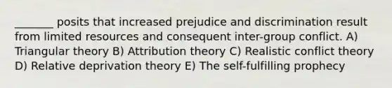 _______ posits that increased prejudice and discrimination result from limited resources and consequent inter-group conflict. A) Triangular theory B) Attribution theory C) Realistic conflict theory D) Relative deprivation theory E) The self-fulfilling prophecy