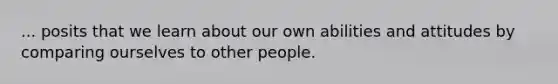 ... posits that we learn about our own abilities and attitudes by comparing ourselves to other people.