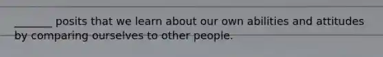 _______ posits that we learn about our own abilities and attitudes by comparing ourselves to other people.