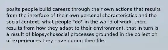 posits people build careers through their own actions that results from the interface of their own personal characteristics and the social context. what people "do" in the world of work, then, results from how they adapt to their environment, that in turn is a result of biopsychosocial processes grounded in the collection of experiences they have during their life.