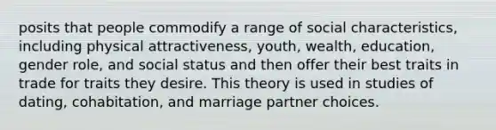 posits that people commodify a range of social characteristics, including physical attractiveness, youth, wealth, education, gender role, and social status and then offer their best traits in trade for traits they desire. This theory is used in studies of dating, cohabitation, and marriage partner choices.