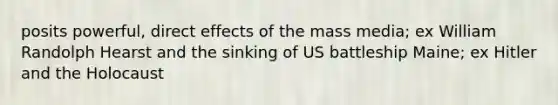 posits powerful, direct effects of the mass media; ex William Randolph Hearst and the sinking of US battleship Maine; ex Hitler and the Holocaust