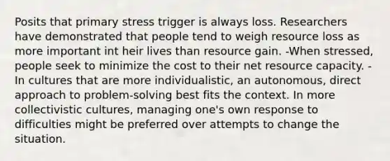 Posits that primary stress trigger is always loss. Researchers have demonstrated that people tend to weigh resource loss as more important int heir lives than resource gain. -When stressed, people seek to minimize the cost to their net resource capacity. -In cultures that are more individualistic, an autonomous, direct approach to problem-solving best fits the context. In more collectivistic cultures, managing one's own response to difficulties might be preferred over attempts to change the situation.