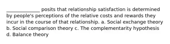 ______________ posits that relationship satisfaction is determined by people's perceptions of the relative costs and rewards they incur in the course of that relationship. a. Social exchange theory b. Social comparison theory c. The complementarity hypothesis d. Balance theory