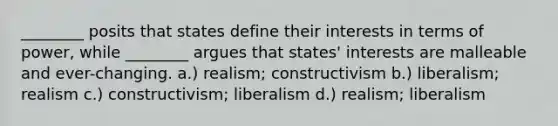 ________ posits that states define their interests in terms of power, while ________ argues that states' interests are malleable and ever-changing. a.) realism; constructivism b.) liberalism; realism c.) constructivism; liberalism d.) realism; liberalism