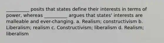 __________ posits that states define their interests in terms of power, whereas __________ argues that states' interests are malleable and ever-changing. a. Realism; constructivism b. Liberalism; realism c. Constructivism; liberalism d. Realism; liberalism