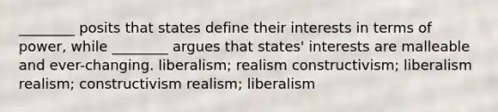 ________ posits that states define their interests in terms of power, while ________ argues that states' interests are malleable and ever-changing. liberalism; realism constructivism; liberalism realism; constructivism realism; liberalism