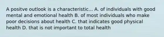 A positve outlook is a characteristic... A. of individuals with good mental and emotional health B. of most individuals who make poor decisions about health C. that indicates good physical health D. that is not important to total health