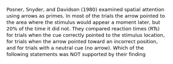 Posner, Snyder, and Davidson (1980) examined spatial attention using arrows as primes. In most of the trials the arrow pointed to the area where the stimulus would appear a moment later, but 20% of the time it did not. They compared reaction times (RTs) for trials when the cue correctly pointed to the stimulus location, for trials when the arrow pointed toward an incorrect position, and for trials with a neutral cue (no arrow). Which of the following statements was NOT supported by their finding