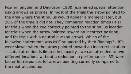 Posner, Snyder, and Davidson (1980) examined spatial attention using arrows as primes. In most of the trials the arrow pointed to the area where the stimulus would appear a moment later, but 20% of the time it did not. They compared reaction times (RTs) for trials when the cue correctly pointed to the stimulus location, for trials when the arrow pointed toward an incorrect position, and for trials with a neutral cue (no arrow). Which of the following statements was NOT supported by their findings? - RTs were slower when the arrow pointed toward an incorrect location - spatial attention is limited in capacity - we can attended to two different locations without a reduction in performance - RTs were faster for responses for arrows pointing correctly compared to the neutral condition