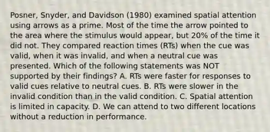 Posner, Snyder, and Davidson (1980) examined spatial attention using arrows as a prime. Most of the time the arrow pointed to the area where the stimulus would appear, but 20% of the time it did not. They compared reaction times (RTs) when the cue was valid, when it was invalid, and when a neutral cue was presented. Which of the following statements was NOT supported by their findings? A. RTs were faster for responses to valid cues relative to neutral cues. B. RTs were slower in the invalid condition than in the valid condition. C. Spatial attention is limited in capacity. D. We can attend to two different locations without a reduction in performance.