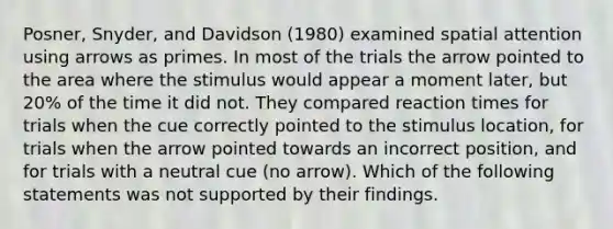 Posner, Snyder, and Davidson (1980) examined spatial attention using arrows as primes. In most of the trials the arrow pointed to the area where the stimulus would appear a moment later, but 20% of the time it did not. They compared reaction times for trials when the cue correctly pointed to the stimulus location, for trials when the arrow pointed towards an incorrect position, and for trials with a neutral cue (no arrow). Which of the following statements was not supported by their findings.