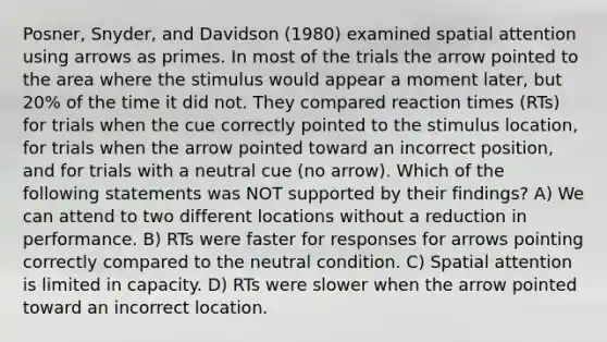 Posner, Snyder, and Davidson (1980) examined spatial attention using arrows as primes. In most of the trials the arrow pointed to the area where the stimulus would appear a moment later, but 20% of the time it did not. They compared reaction times (RTs) for trials when the cue correctly pointed to the stimulus location, for trials when the arrow pointed toward an incorrect position, and for trials with a neutral cue (no arrow). Which of the following statements was NOT supported by their findings? A) We can attend to two different locations without a reduction in performance. B) RTs were faster for responses for arrows pointing correctly compared to the neutral condition. C) Spatial attention is limited in capacity. D) RTs were slower when the arrow pointed toward an incorrect location.