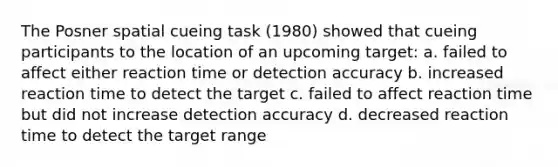 The Posner spatial cueing task (1980) showed that cueing participants to the location of an upcoming target: a. failed to affect either reaction time or detection accuracy b. increased reaction time to detect the target c. failed to affect reaction time but did not increase detection accuracy d. decreased reaction time to detect the target range