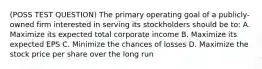 (POSS TEST QUESTION) The primary operating goal of a publicly-owned firm interested in serving its stockholders should be to: A. Maximize its expected total corporate income B. Maximize its expected EPS C. Minimize the chances of losses D. Maximize the stock price per share over the long run