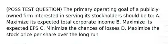 (POSS TEST QUESTION) The primary operating goal of a publicly-owned firm interested in serving its stockholders should be to: A. Maximize its expected total corporate income B. Maximize its expected EPS C. Minimize the chances of losses D. Maximize the stock price per share over the long run