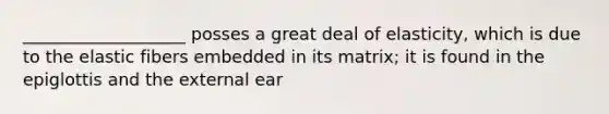 ___________________ posses a great deal of elasticity, which is due to the elastic fibers embedded in its matrix; it is found in the epiglottis and the external ear