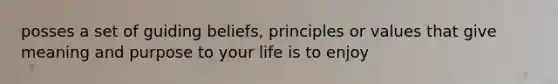 posses a set of guiding beliefs, principles or values that give meaning and purpose to your life is to enjoy