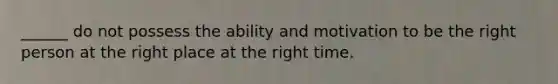 ______ do not possess the ability and motivation to be the right person at the right place at the right time.