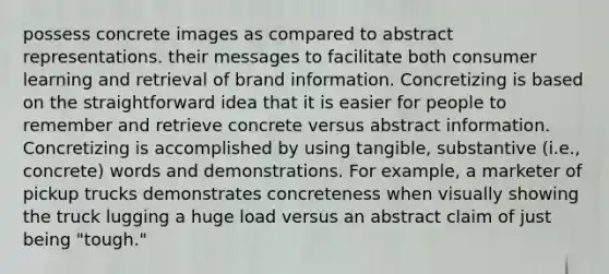 possess concrete images as compared to abstract representations. their messages to facilitate both consumer learning and retrieval of brand information. Concretizing is based on the straightforward idea that it is easier for people to remember and retrieve concrete versus abstract information. Concretizing is accomplished by using tangible, substantive (i.e., concrete) words and demonstrations. For example, a marketer of pickup trucks demonstrates concreteness when visually showing the truck lugging a huge load versus an abstract claim of just being "tough."