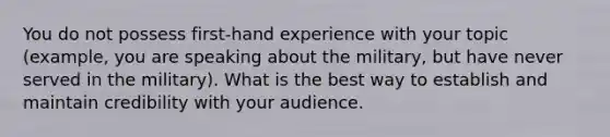 You do not possess first-hand experience with your topic (example, you are speaking about the military, but have never served in the military). What is the best way to establish and maintain credibility with your audience.