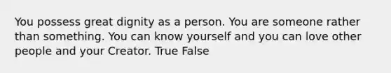 You possess great dignity as a person. You are someone rather than something. You can know yourself and you can love other people and your Creator. True False