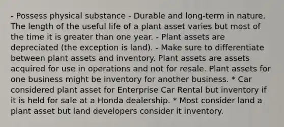 - Possess physical substance - Durable and long-term in nature. The length of the useful life of a plant asset varies but most of the time it is greater than one year. - Plant assets are depreciated (the exception is land). - Make sure to differentiate between plant assets and inventory. Plant assets are assets acquired for use in operations and not for resale. Plant assets for one business might be inventory for another business. * Car considered plant asset for Enterprise Car Rental but inventory if it is held for sale at a Honda dealership. * Most consider land a plant asset but land developers consider it inventory.