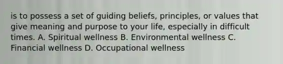 is to possess a set of guiding beliefs, principles, or values that give meaning and purpose to your life, especially in difficult times. A. Spiritual wellness B. Environmental wellness C. Financial wellness D. Occupational wellness