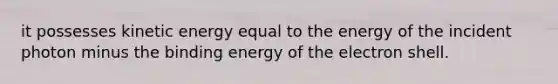 it possesses kinetic energy equal to the energy of the incident photon minus the binding energy of the electron shell.