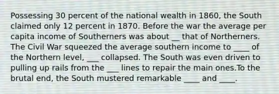 Possessing 30 percent of the national wealth in 1860, the South claimed only 12 percent in 1870. Before the war the average per capita income of Southerners was about __ that of Northerners. The Civil War squeezed the average southern income to ____ of the Northern level, ___ collapsed. The South was even driven to pulling up rails from the ___ lines to repair the main ones.To the brutal end, the South mustered remarkable ____ and ____.