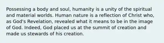 Possessing a body and soul, humanity is a unity of the spiritual and material worlds. Human nature is a reflection of Christ who, as God's Revelation, revealed what it means to be in the image of God. Indeed, God placed us at the summit of creation and made us stewards of his creation.