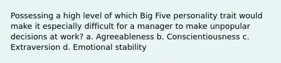 Possessing a high level of which Big Five personality trait would make it especially difficult for a manager to make unpopular decisions at work? a. Agreeableness b. Conscientiousness c. Extraversion d. Emotional stability