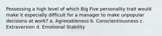 Possessing a high level of which Big Five personality trait would make it especially difficult for a manager to make unpopular decisions at work? a. Agreeableness b. Conscientiousness c. Extraversion d. Emotional Stability