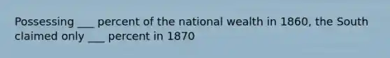 Possessing ___ percent of the national wealth in 1860, the South claimed only ___ percent in 1870