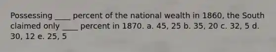 Possessing ____ percent of the national wealth in 1860, the South claimed only ____ percent in 1870. a. 45, 25 b. 35, 20 c. 32, 5 d. 30, 12 e. 25, 5