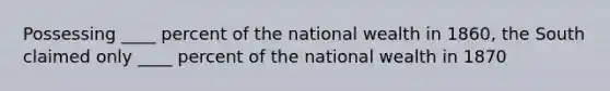 Possessing ____ percent of the national wealth in 1860, the South claimed only ____ percent of the national wealth in 1870