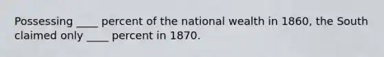 Possessing ____ percent of the national wealth in 1860, the South claimed only ____ percent in 1870.