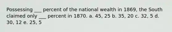 Possessing ___ percent of the national wealth in 1869, the South claimed only ___ percent in 1870. a. 45, 25 b. 35, 20 c. 32, 5 d. 30, 12 e. 25, 5