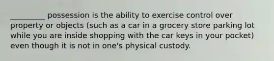 _________ possession is the ability to exercise control over property or objects (such as a car in a grocery store parking lot while you are inside shopping with the car keys in your pocket) even though it is not in one's physical custody.