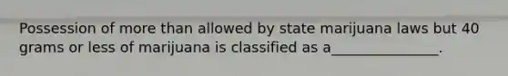 Possession of more than allowed by state marijuana laws but 40 grams or less of marijuana is classified as a_______________.
