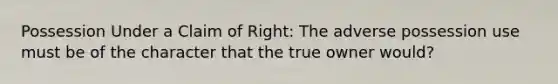 Possession Under a Claim of Right: The adverse possession use must be of the character that the true owner would?