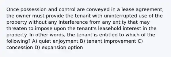 Once possession and control are conveyed in a lease agreement, the owner must provide the tenant with uninterrupted use of the property without any interference from any entity that may threaten to impose upon the tenant's leasehold interest in the property. In other words, the tenant is entitled to which of the following? A) quiet enjoyment B) tenant improvement C) concession D) expansion option