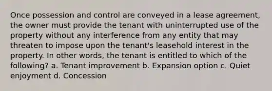 Once possession and control are conveyed in a lease agreement, the owner must provide the tenant with uninterrupted use of the property without any interference from any entity that may threaten to impose upon the tenant's leasehold interest in the property. In other words, the tenant is entitled to which of the following? a. Tenant improvement b. Expansion option c. Quiet enjoyment d. Concession