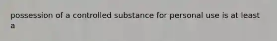 possession of a controlled substance for personal use is at least a